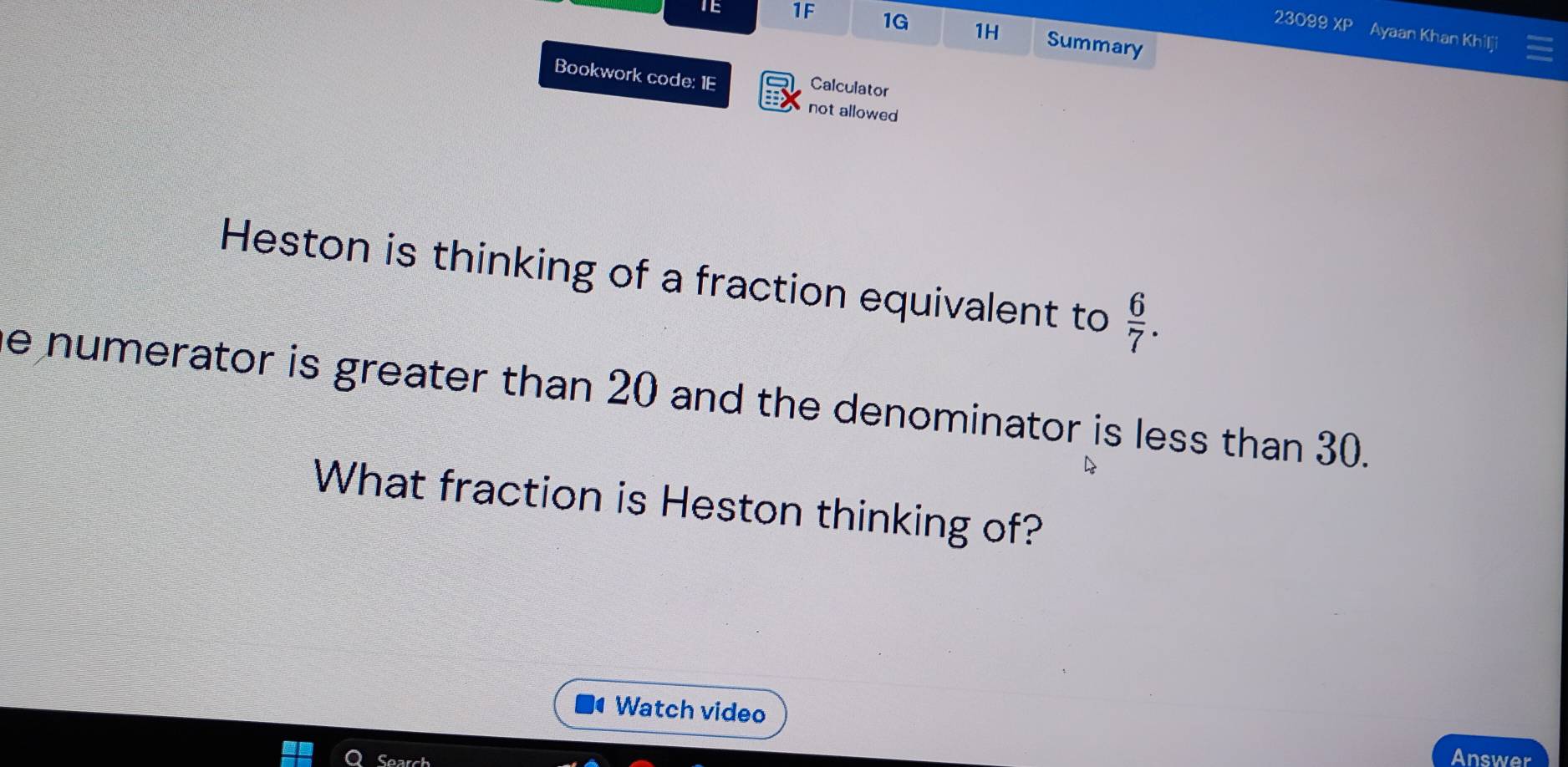 TE 1F 1G 1H Summary 
23099 XP Ayaan Khan Khilji 
Bookwork code: 1E 
Calculator 
not allowed 
Heston is thinking of a fraction equivalent to  6/7 . 
e numerator is greater than 20 and the denominator is less than 30. 
What fraction is Heston thinking of? 
Watch video 
Search 
Answer