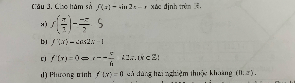 Cho hàm số f(x)=sin 2x-x xác định trên R.
a) f( π /2 )= (-π )/2 .
b) f'(x)=cos 2x-1
c) f'(x)=0 x=±  π /6 +k2π , (k∈ Z)
d) Phương trình f'(x)=0 có đúng hai nghiệm thuộc khoảng (0;π ).