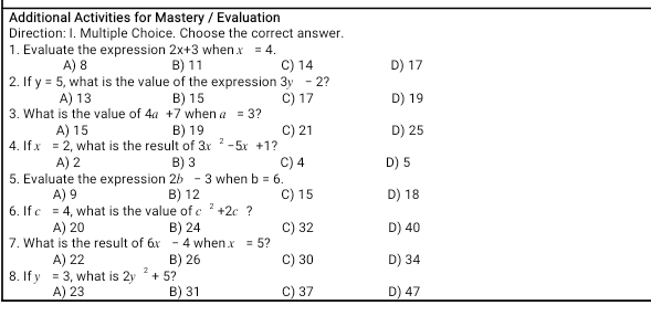 Additional Activities for Mastery / Evaluation
Direction: I. Multiple Choice. Choose the correct answer.
1. Evaluate the expression 2x+3 when x=4.
A) 8 B) 11 C) 14 D) 17
2. If y=5 5, what is the value of the expression 3y - 2?
A) 13 B) 15 C) 17 D) 19
3. What is the value of 4a+7 when a=3 ?
A) 15 B) 19 C) 21 D) 25
4. If x=2 , what is the result of 3x^2-5x+1 ?
A) 2 B) 3 C) 4 D) 5
5. Evaluate the expression 26 - 3 when b=6.
A) 9 B) 12 C) 15 D) 18
6. If c=4 , what is the value of c^2+2c ?
A) 20 B) 24
7. What is the result of 6x - 4 when x=5 2 C) 32 D) 40
A) 22 B) 26
8. If y=3 , what is 2y^2+5 C) 30 D) 34
A) 23 B) 31 C) 37 D) 47