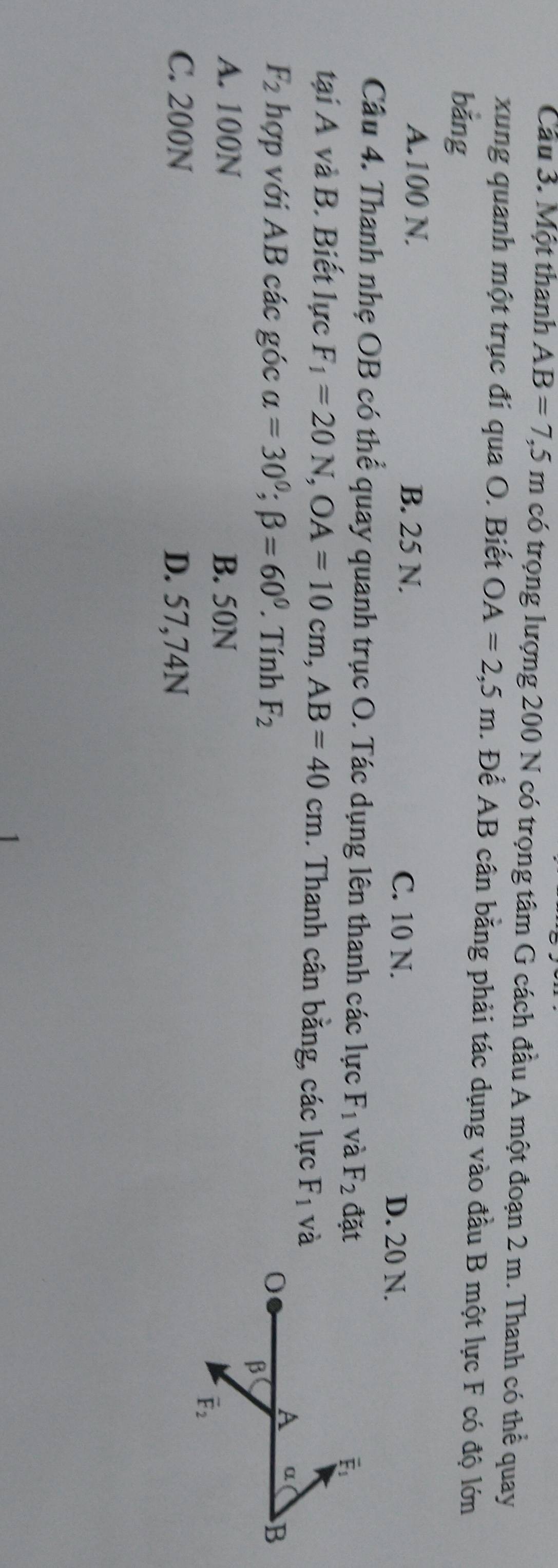 Cầu 3. Một thanh AB=7,5m có trọng lượng 200 N có trọng tâm G cách đầu A một đoạn 2 m. Thanh có thể quay
xung quanh một trục đi qua O. Biết OA=2,5m 1. Để AB cân bằng phải tác dụng vào đầu B một lực F có độ lớn
bǎng
A. 100 N. B. 25 N. C. 10 N. D. 20 N.
Câu 4. Thanh nhẹ OB có thể quay quanh trục O. Tác dụng lên thanh các lực F_1 và F_2 đặt
É
tại A và B. Biết lực F_1=20N, OA=10cm, AB=40cm. Thanh cân bằng, các lực F_1 và
A α
F_2 hợp với AB các góc alpha =30°; beta =60°. Tính F_2 B
β
A. 100N B. 50N
vector F_2
C. 200N D. 57,74N