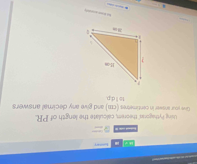 3A 3B Summary 
Calculator 
Bookwark code: 38 allowed 
Using Pythagoras' theorem, calculate the length of PR. 
Give your answer in centimetres (cm) and give any decimal answers 
to 1 d.p. 
< Prevesa 
Not drawn accurately 
I#Watch video 
q