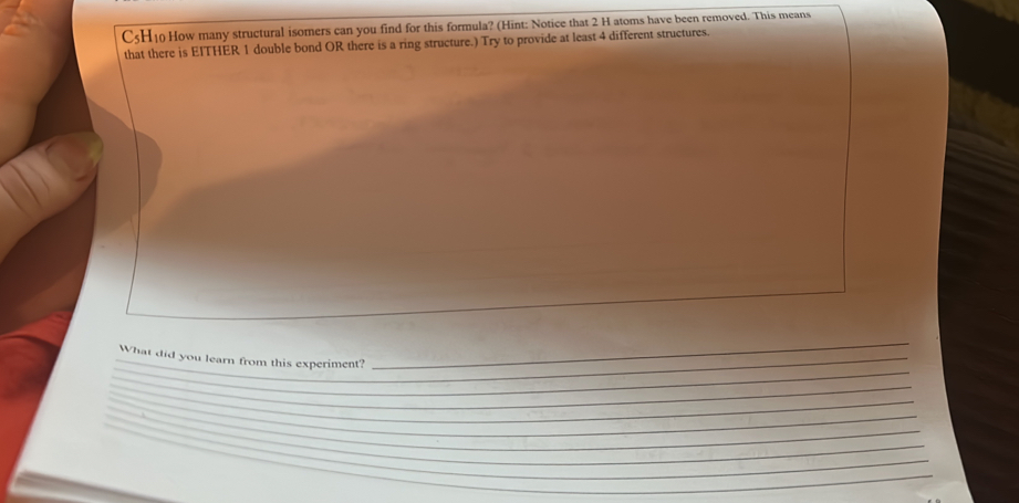 C5H10 How many structural isomers can you find for this formula? (Hint: Notice that 2 H atoms have been removed. This means 
that there is EITHER 1 double bond OR there is a ring structure.) Try to provide at least 4 different structures. 
_ 
_ 
_What did you learn from this experiment? 
_ 
_ 
_ 
_ 
_ 
_ 
_