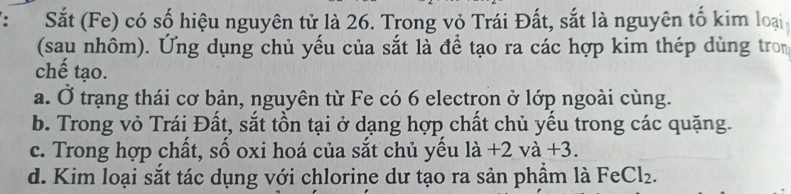 Sắt (Fe) có số hiệu nguyên tử là 26. Trong vỏ Trái Đất, sắt là nguyên tố kim loại
(sau nhôm). Ứng dụng chủ yếu của sắt là để tạo ra các hợp kim thép dùng tron
chế tạo.
a. Ở trạng thái cơ bản, nguyên từ Fe có 6 electron ở lớp ngoài cùng.
b. Trong vỏ Trái Đất, sắt tồn tại ở dạng hợp chất chủ yếu trong các quặng.
c. Trong hợp chất, số oxi hoá của sắt chủ yếu là +2va+3
d. Kim loại sắt tác dụng với chlorine dư tạo ra sản phầm là Fe Cl_2.