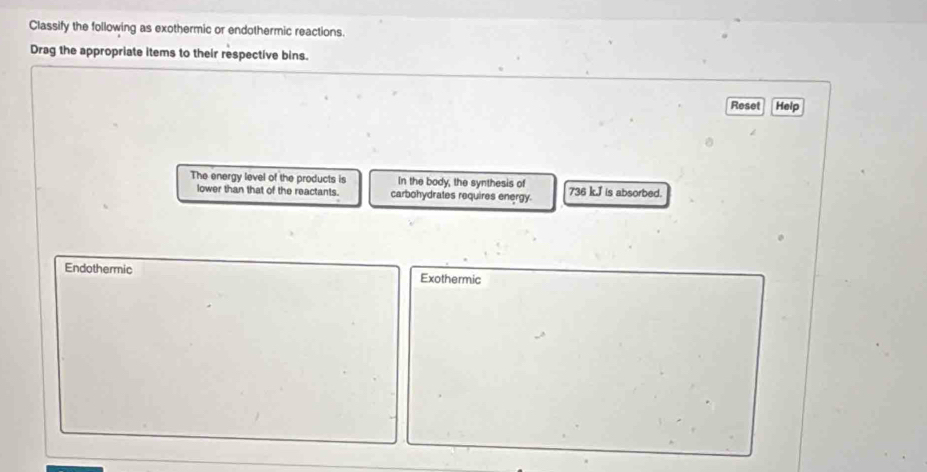 Classify the following as exothermic or endothermic reactions.
Drag the appropriate items to their respective bins.
Reset Help
The energy level of the products is In the body, the synthesis of 736 k. J is absorbed.
lower than that of the reactants. carbohydrates requires energy.
Endothermic Exothermic