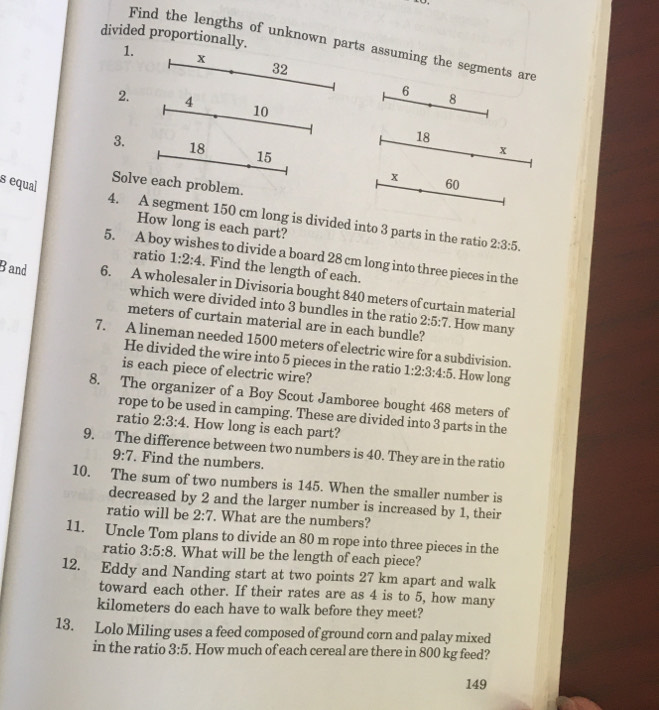 divided proportionally. 
Find the lengths of unknown parts assuming the segments are 
1. x 32
6
8
2. 4 10
18
3. 18 15
x
x
s equal 60
Solve each problem. 
4. A segment 150 cm long is divided into 3 parts in the ratio 2:3:5. 
How long is each part? 
5. A boy wishes to divide a board 28 cm long into three pieces in the 
ratio 1:2:4. Find the length of each. 
Band 6. A wholesaler in Divisoria bought 840 meters of curtain material 
which were divided into 3 bundles in the ratio 2:5:7. How many
meters of curtain material are in each bundle? 
7. A lineman needed 1500 meters of electric wire for a subdivision. 1:2:3:4:5. How long 
He divided the wire into 5 pieces in the ratio 
is each piece of electric wire? 
8. The organizer of a Boy Scout Jamboree bought 468 meters of 
rope to be used in camping. These are divided into 3 parts in the 
ratio 2:3:4. How long is each part? 
9. The difference between two numbers is 40. They are in the ratio
9:7 Find the numbers. 
10. The sum of two numbers is 145. When the smaller number is 
decreased by 2 and the larger number is increased by 1, their 
ratio will be 2:7. What are the numbers? 
11. Uncle Tom plans to divide an 80 m rope into three pieces in the 
ratio 3:5:8. What will be the length of each piece? 
12. Eddy and Nanding start at two points 27 km apart and walk 
toward each other. If their rates are as 4 is to 5, how many
kilometers do each have to walk before they meet? 
13. Lolo Miling uses a feed composed of ground corn and palay mixed 
in the ratio 3:5. How much of each cereal are there in 800 kg feed? 
149