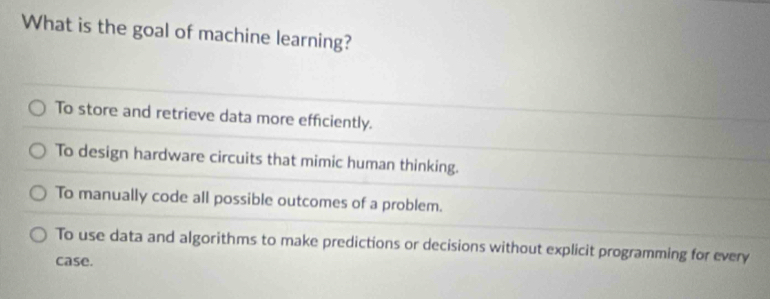 What is the goal of machine learning?
To store and retrieve data more efficiently.
To design hardware circuits that mimic human thinking.
To manually code all possible outcomes of a problem.
To use data and algorithms to make predictions or decisions without explicit programming for every
case.