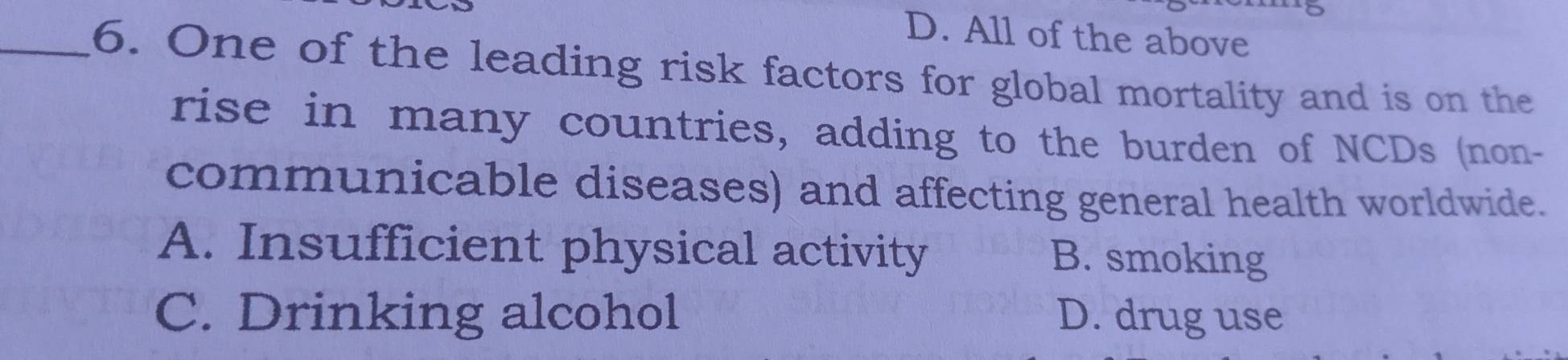 D. All of the above
_6. One of the leading risk factors for global mortality and is on the
rise in many countries, adding to the burden of NCDs (non-
communicable diseases) and affecting general health worldwide.
A. Insufficient physical activity B. smoking
C. Drinking alcohol D. drug use