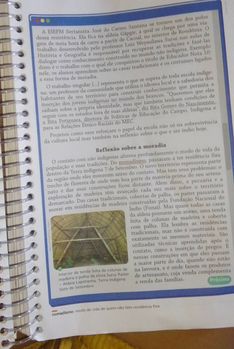 A EIEFM Sertanista José do Carmo Santana se tornou um dos polos
dessa resistência. Ela fica na aldeia Gâpgir, a qual se chega por uma via
gem de meia hora de carro a partir de Čacoal, no interior de Rondônia. O
trabalho desenvolvido pelo professor Luiz Weymilawa Suruí nas aulas de
História e Geografia é responsável por recuperar as tradições e fazê las
dialogar como conhecimento construído no mundo não indígena. Exemplo
disso é o trabalho com o qual ele conquistou o título de Educador Nota 10:
nele, os alunos aprendem sobre as casas tradicionais e os costumes ligados
a essa forma de moradia.
O trabalho singular [...] representa o que se espera de toda escola indige
na: um professor da comunidade que utiliza o idioma local e a sabedoria dos
habitantes de seu território para construir conhecimento que permita a
inserção dos jovens indígenas no mundo dos brancos. ''Queremos que eles
saibam sobre a própria identidade, mas que também tenham condições de
seguir com os estudos fora de suas aldeias', diz Rita Gomes do Nascimento,
a Rita Potiguara, diretora de Políticas de Educação do Campo, Indígena e
para as Relações Etnico-Raciais do MEC.
Projetos como esse reforçam o papel da escola não só na sobrevivência
da cultura local mas também na reflexão sobre o que e ser índio hoje.
Reflexão sobre a moradia
O contato com não indígenas alterou profundamente o modo de vida da
população e suas tradições. Do nomadismo, passaram a ter residência fixa
dentro da Terra indígena 7 de Setembro. O novo território representa parte
da região onde eles moravam antes do contato. Mas tem seus problemas; o
trecho de floresta de onde vem boa parte da matéria-prima do seu artesa-
nato e das suas construções ficou distante. Além disso, a pecuária e a
exploração de madeira têm avançado cada vez mais sobre o território
demarcado. Das casas tradicionais, cobertas de palha, os paiter passaram a
m residências de madeira construídas pela Fundação Nacional do
dio (Funai). Mas quase todas as casas
a aldeia possuem um anexo, uma tenda
eita de colunas de madeira e coberta
om palha. Ela lembra as residências
radicionais, mas não é construída com
exatamente os mesmos materiais. São
utilizadas técnicas aprendidas após o
contato, como a inserção de pregos. E
nessas construções em que eles passam
a maior parte do dia, quando não estão
Interior de tendna lavoura, e é onde fazem os produtos
madeira e palha da etnia Surui Paiter de artesanato, cuja venda complementa
- Aldeia Lapetanha. Terra Indigena
Sete de Setembro. a renda das famílias. Próximo
nomadismo: modo de vida de quem não tem residência fixa