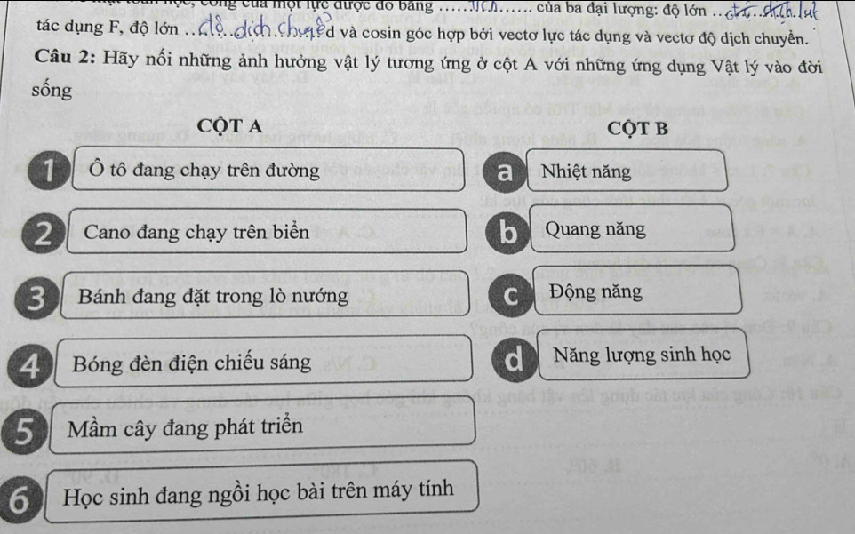 công của một lực được đo bảng ........... của ba đại lượng: độ lớn .. c. 
tác dụng F, độ lớn .. P d và cosin góc hợp bởi vectơ lực tác dụng và vectơ độ dịch chuyển.
Câu 2: Hãy nối những ảnh hưởng vật lý tương ứng ở cột A với những ứng dụng Vật lý vào đời
sống
CQT A CQT B
1 Ô tô đang chạy trên đường a Nhiệt năng
2 Cano đang chạy trên biển b Quang năng
3 Bánh đang đặt trong lò nướng c Động năng
4 Bóng đèn điện chiếu sáng d Năng lượng sinh học
5 Mầm cây đang phát triển
6) Học sinh đang ngồi học bài trên máy tính