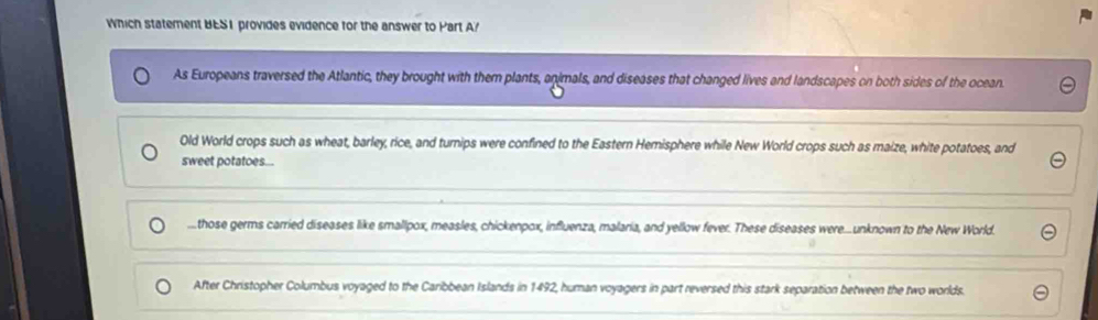 Which statement BES1 provides evidence for the answer to Part A?
As Europeans traversed the Atlantic, they brought with them plants, animals, and diseases that changed lives and landscapes on both sides of the ocean.
Old World crops such as wheat, barley, rice, and turnips were confined to the Eastern Hemisphere while New World crops such as maize, white potatoes, and
sweet potatoes.......those germs carried diseases like smallpox, measles, chickenpox, influenza, malaria, and yellow fever. These diseases were...unknown to the New World.
After Christopher Columbus voyaged to the Caribbean Islands in 1492, human voyagers in part reversed this stark separation between the two worlds.