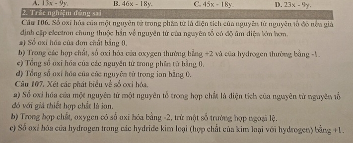 A. 13x-9y. B. 46x-18y. C. 45x-18y. D. 23x-9y. 
2. Trắc nghiệm đúng sai
Câu 106. Số oxi hóa của một nguyên tử trong phân tử là điện tích của nguyên từ nguyên tố đó nếu giả
định cặp electron chung thuộc hằn về nguyên tử của nguyên tố có độ âm điện lớn hơn.
a) Số oxi hóa của đơn chất bằng 0.
b) Trong các hợp chất, số oxi hóa của oxygen thường bằng +2 và của hydrogen thường bằng -1.
c) Tổng số oxi hóa của các nguyên tử trong phân tử bằng 0.
d) Tổng số oxi hóa của các nguyên tử trong ion bằng 0.
Câu 107. Xét các phát biểu về số oxi hóa.
a) Số oxi hóa của một nguyên tử một nguyên tố trong hợp chất là điện tích của nguyên tử nguyên tố
đó với giả thiết hợp chất là ion.
b) Trong hợp chất, oxygen có số oxi hóa bằng -2, trừ một số trường hợp ngoại lệ.
c) Số oxi hóa của hydrogen trong các hydride kim loại (hợp chất của kim loại với hydrogen) bằng +1.