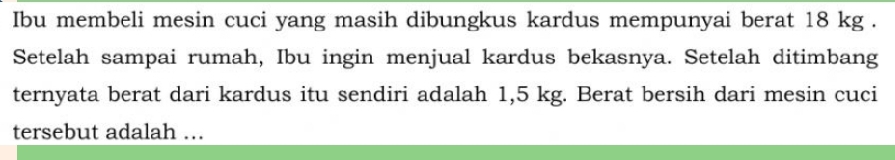 Ibu membeli mesin cuci yang masih dibungkus kardus mempunyai berat 18 kg. 
Setelah sampai rumah, Ibu ingin menjual kardus bekasnya. Setelah ditimbang 
ternyata berat dari kardus itu sendiri adalah 1,5 kg. Berat bersih dari mesin cuci 
tersebut adalah ...