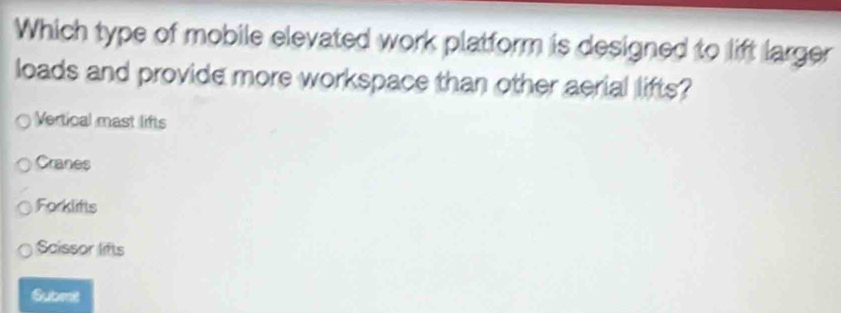 Which type of mobile elevated work platform is designed to lift larger
loads and provide more workspace than other aerial lifts?
Vertical mast lifts
Cranes
Forklifts
Scissor lifts
Submit