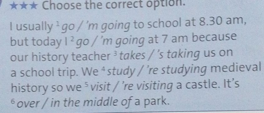 ★★★ Choose the correct option. 
I usually ¹g 0/'m going to school at 8.30 am, 
but today l^2go/'m going at 7 am because 
our history teacher ³ takes / ’s taking us on 
a school trip. We ⁴ study / ’re studying medieval 
history so we ⁵ visit / ’re visiting a castle. It’s 
⁶ over / in the middle of a park.