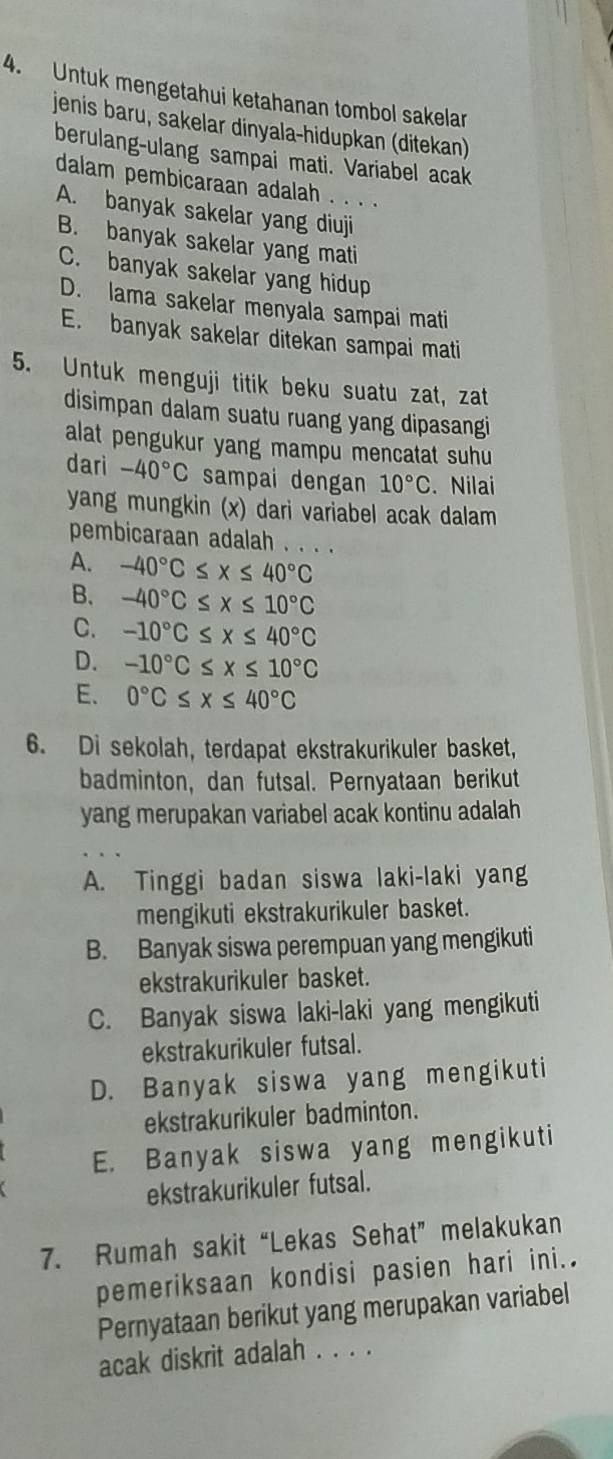 Untuk mengetahui ketahanan tombol sakelar
jenis baru, sakelar dinyala-hidupkan (ditekan)
berulang-ulang sampai mati. Variabel acak
dalam pembicaraan adalah . . . .
A. banyak sakelar yang diuji
B. banyak sakelar yang mati
C. banyak sakelar yang hidup
D. lama sakelar menyala sampai mati
E. banyak sakelar ditekan sampai mati
5. Untuk menguji titik beku suatu zat, zat
disimpan dalam suatu ruang yang dipasangi
alat pengukur yang mampu mencatat suhu
dari -40°C sampai dengan 10°C.Nilai
yang mungkin (x) dari variabel acak dalam
pembicaraan adalah . . . .
A. -40°C≤ x≤ 40°C
B. -40°C≤ x≤ 10°C
C. -10°C≤ x≤ 40°C
D. -10°C≤ x≤ 10°C
E. 0°C≤ x≤ 40°C
6. Di sekolah, terdapat ekstrakurikuler basket,
badminton, dan futsal. Pernyataan berikut
yang merupakan variabel acak kontinu adalah
A. Tinggi badan siswa laki-laki yang
mengikuti ekstrakurikuler basket.
B. Banyak siswa perempuan yang mengikuti
ekstrakurikuler basket.
C. Banyak siswa laki-laki yang mengikuti
ekstrakurikuler futsal.
D. Banyak siswa yang mengikuti
ekstrakurikuler badminton.
E. Banyak siswa yang mengikuti
ekstrakurikuler futsal.
7. Rumah sakit “Lekas Sehat” melakukan
pemeriksaan kondisi pasien hari ini..
Pernyataan berikut yang merupakan variabel
acak diskrit adalah . . . .