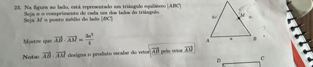 Na figura ao lado, está representado um triângulo equilátero [ ABC ]
Seja a o comprimento de cada um dos lados do triângulo.
Seja M o ponto médio do lado [ BC ] 
Mostre que vector AB· vector AM= 3a^2/4 
Nota: vector AB· vector AM designa o produto escalar do vetor vector AB pelo vetor vector AM
D
C