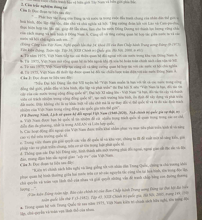 a cuộc chiến tranh bảo vệ biên giới Tây Nam và biên giới phía Bắc.
2. Câu trắc nghiệm đúng sai
Câu 1: Đọc đoạn tư liệu sau đây:
** ... Phát huy tác dụng của Đảng ta và nước ta trong cuộc đầu tranh chung của nhân dân thế giới vị
hoà bình, độc lập dân tộc, dân chủ và chủ nghĩa xã hội. Tăng cường đoàn kết với Lào và Cam-pu-chia,
thực hiện hợp tác lâu dài, giúp đỡ lẫn nhau, làm cho ba nước Đông Dương trở thành lực lượng vững chắc
của cách mạng và hoà bình ở Đông Nam Á. Cùng cố và tăng cường quan hệ hợp tác giữa nước ta và các
nước xã hội chủ nghĩa anh em... '
(Đảng Cộng sản Việt Nam, Nghị quyết lần thứ 24, khoá III của Ban Chấp hành Trung ương Đảng (9-1975),
Văn kiện Đảng, Toàn tập, Tập 36, NXB Chính trị Quốc gia, Hà Nội, 2000, tr.401)
a. Từ năm 1975, Việt Nam tiếp tục cải thiện quan hệ đối ngoại với các nước trong khu vực Đông Nam Á.
b. Từ 1975, Việt Nam mở rộng quan hệ ra bên ngoài khi đã xóa bỏ hoàn toàn chính sách cấm vận từ Mĩ.
c. Từ sau 1975, Việt Nam tiếp tục củng cổ và tăng cường quan hệ hợp tác với các nước xã hội chủ nghĩa.
d. Từ 1975, Việt Nam đã thiết lập được quan hệ đối tác chiến lược toàn diện với các nước Đông Nam Á.
Câu 2: Đọc đoạn tư liệu sau đây:
*Nếu Đại hội Đảng lần thứ VII tuyên bố “Việt Nam muốn là bạn với tắt cả các nước trong cộng
đồng thế giới, phần đấu vì hòa bình, độc lập và phát triển” thì Đại hội X nêu “Việt Nam là bạn, đối tác tin
cây của các nước trong cộng đồng quốc tế”, Đại hội XI nâng lên - Việt Nam “là bạn, đối tác tin cậy và thành
viên có trách nhiệm trong cộng đồng quốc tế'', tạo môi trường hòa bình, ổn định đề xây dựng và phát triển
đất nước. Đây không chi là sự khác biệt về câu chữ mà là sự thay đổi vị thế quốc tế và từ đó xác định trách
nhiệm của Việt Nam trong cộng đồng các quốc gia trên thế giới'.
(Vũ Dương Ninh, Lịch sử quan hệ đổi ngoại Việt Nam (1940-2020), Nxb chính trị quốc gia sự thật, tr)
a. Việt Nam được bạn bè quốc tế tín nhiệm đề cử nhiều trọng trách quốc tế quan trọng trong các cơ chế,
diễn đàn đa phương, nhất là trong ASEAN và Liên hợp quốc.
b. Các hoạt động đối ngoại của Việt Nam được triển khai nhằm phục vụ mục tiêu phát triển kinh tế và năng
cao vị thế trên trường quốc tế.
c. Trong việc tham gia giải quyết các vấn đề quốc tế và khu vực, chúng ta đã đề xuất một số sáng kiến, giải
pháp vào sự phát triển chung, trên cơ sở tôn trọng luật phát quốc tế,
d. Thông qua các Đại hội Đảng này, hình thành nên một trường phái đối ngoại, ngoại giao rắt đặc sắc và độc
đáo, mang đậm bản sắc ngoại giao ''cầy tre” của Việt Nam.
Câu 3: Đọc đoạn tư liệu sau đây:
*Kiên trì chính sách hữu nghị và láng giềng tốt với nhân dân Trung Quốc, chúng ta chủ trương khôi
phục quan hệ bình thường giữa hai nước trên cơ sở các nguyên tắc cùng tồn tại hoà bình, tôn trọng độc lập,
chủ quyền và toàn vẹn lãnh thổ của nhau và giải quyết những vấn đề tranh chấp bằng con đường thương
lượng ...”.
(Văn kiện Đảng toàn tập, Bảo cáo chính trị của Ban Chấp hành Trung ương Đảng tại Đại hội đại biểu
toàn quốc lần thứ V (3-1982), Tập 43, NXB Chinh trị quốc gia, Hà Nội, 2005, trang 149, 150)
a. Trong quan hệ với Trung Quốc từ sau năm 1975, Việt Nam kiên trì chính sách hữu nghị, tôn trọng độc
lập, chủ quyền vả toàn vẹn lãnh thổ của nhau.