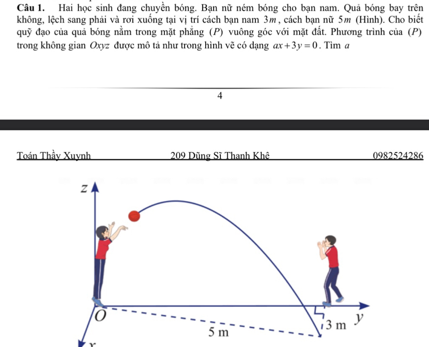 Hai học sinh đang chuyền bóng. Bạn nữ ném bóng cho bạn nam. Quả bóng bay trên 
không, lệch sang phải và rơi xuống tại vị trí cách bạn nam 3m, cách bạn nữ 5m (Hình). Cho biết 
quỹ đạo của quả bóng nằm trong mặt phẳng (P) vuông góc với mặt đất. Phương trình của (P) 
trong không gian Oxyz được mô tả như trong hình vẽ có dạng ax+3y=0. Tìm a
4 
Toán Thầy Xuynh 209 Dũng Sĩ Thanh Khê 0982524286
Y