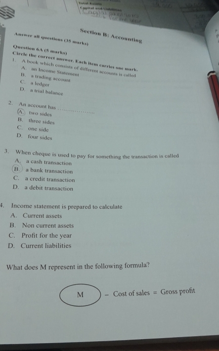 Total Rssèts Capitalend Liables

Section B: Accounting
Answer all questions (35 marks)
Circle the correct answer. Each item carries one mark. Question 6A (5 marks)
1. A book which consists of different accounts is called
A. an Income Statement
B. a trading account
C. a ledger
D. a trial balance
_
2. An account has
A two sides
B. three sides
C. one side
D. four sides
3. When cheque is used to pay for something the transaction is called
A. a cash transaction
B. a bank transaction
C. a credit transaction
D. a debit transaction
4. Income statement is prepared to calculate
A. Current assets
B. Non current assets
C. Profit for the year
D. Current liabilities
What does M represent in the following formula?
M - Cost of sales = Gross profit