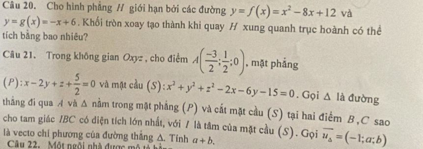 Cho hình phẳng // giới hạn bởi các đường y=f(x)=x^2-8x+12 và
y=g(x)=-x+6. Khối tròn xoay tạo thành khi quay H xung quanh trục hoành có thể 
tích bằng bao nhiêu? 
Câu 21. Trong không gian Oxyz , cho điểm A( (-3)/2 ; 1/2 ;0) , mặt phắng 
(P): x-2y+z+ 5/2 =0 và mặt cầu (S): x^2+y^2+z^2-2x-6y-15=0. Gọi △ Idot a đường 
thắng đi qua A và Δ nằm trong mặt phẳng (P) và cất mặt cầu (S) tại hai điểm B, C sao 
cho tam giác IBC có diện tích lớn nhất, với / là tâm của mặt cầu (S). Gọi vector u_△ =(-1;a;b)
là vecto chỉ phương của đường thắng A. Tính a+b. 
Câu 22. Một ngôi nhà được mô tả