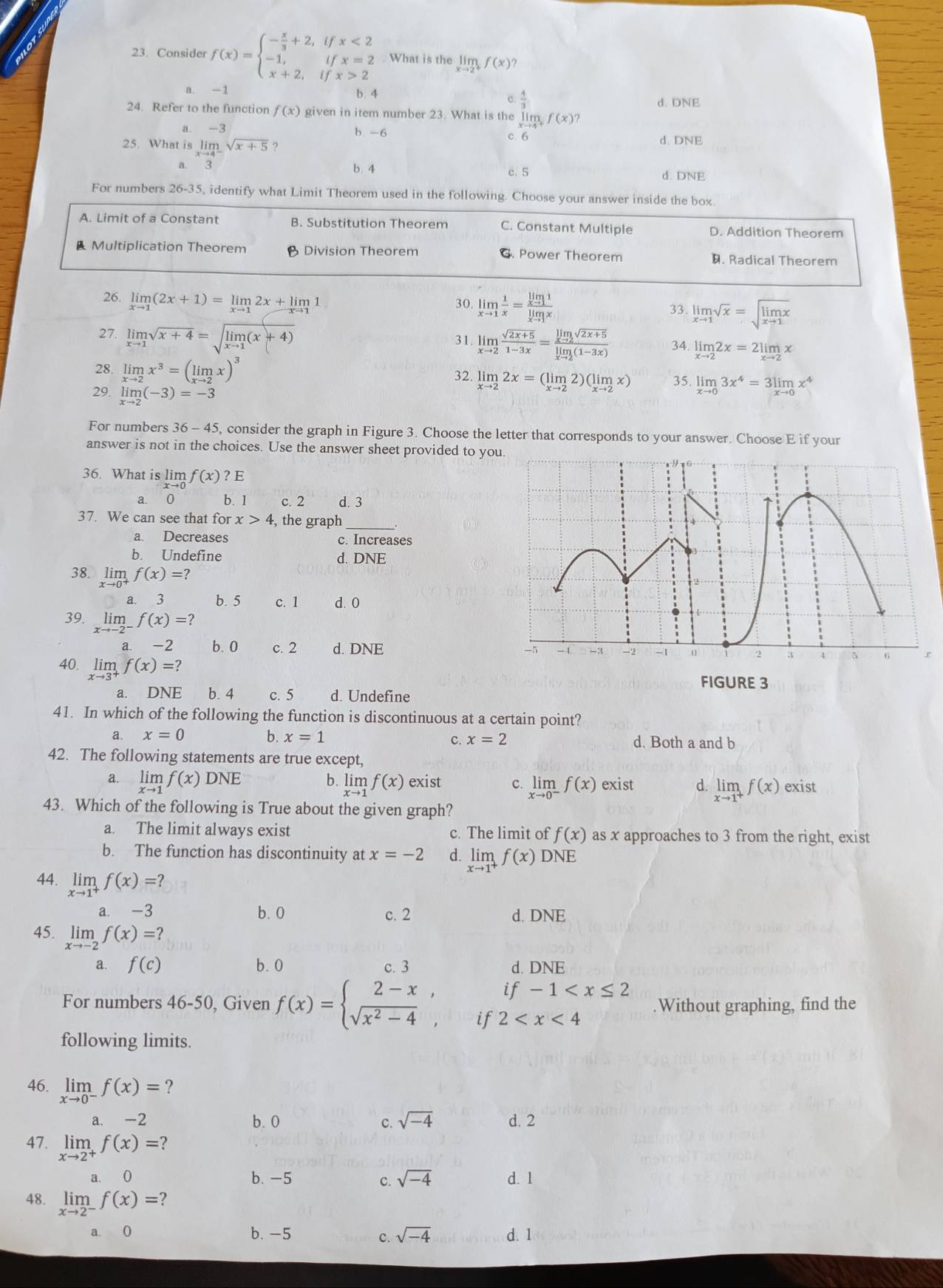 Consider f(x)=beginarrayl - x/3 +2,ifx<2 -1,ifx=2 x+2,ifx>2endarray.. What is the limlimits _xto 2^+f(x) )
a -1 b. 4
c  4/3 
d. DNE
24. Refer to the function f(x) given in item number 23. What is the limlimits _xto 4^+f(x)?
a. -3 b. -6 c 6 d. DNE
25. What is limlimits _xto 4^-sqrt(x+5) ?
b. 4 c. 5
a. d. DNE
For numbers 26-35, identify what Limit Theorem used in the following. Choose your answer inside the box
A. Limit of a Constant B. Substitution Theorem C. Constant Multiple D. Addition Theorem
Multiplication Theorem Division Theorem G. Power Theorem. Radical Theorem
26. limlimits _xto 1(2x+1)=limlimits _xto 12x+limlimits _xto 11 30. limlimits _xto 1 1/x =frac limlimits _xto 11limlimits _xto 1x
33. limlimits _xto 1sqrt(x)=sqrt(limlimits _xto 1)x
27. limlimits _xto 1sqrt(x+4)=sqrt(limlimits _xto 1)(x+4)
31. limlimits _xto 2 (sqrt(2x+5))/1-3x =frac limlimits _xto 2sqrt(2x+5)limlimits _xto 2(1-3x) 34. limlimits _xto 22x=2limlimits _xto 2x
28. limlimits _xto 2x^3=(limlimits _xto 2x)^3 32. limlimits _xto 22x=(limlimits _xto 22)(limlimits _xto 2x) 35. limlimits _xto 03x^4=3limlimits _xto 0x^4
29. limlimits _xto 2(-3)=-3
For numbers 36-45 5, consider the graph in Figure 3. Choose the letter that corresponds to your answer. Choose E if your
answer is not in the choices. Use the answer sheet provided to you
36. What is lim f(x)?E
a. 0 b. 1 c. 2 d. 3
37. We can see that for x>4 , the graph_
a. Decreases c. Increases
b. Undefine d. DNE
38. limlimits _xto 0^+f(x)=?
a. 3 b. 5 c. 1 d. 0
39. limlimits _xto -2^-f(x)=? -5 - 4  -3 -2 -1
a. -2 b. 0 c. 2 d. DNE 5 6 r
40. limlimits _xto 3^+f(x)=?
FIGURE 3
a. DN overline Eoverline  a b. 4 c. 5 d. Undefine
41. In which of the following the function is discontinuous at a certain point?
a. x=0 b. x=1 c. x=2 d. Both a and b
42. The following statements are true except,
b. limlimits _xto 1f(x)
a. limlimits _xto 1f(x)DNE exist C. limlimits _xto 0^-f(x) exist d. limlimits _xto 1^+f(x) exist
43. Which of the following is True about the given graph?
a. The limit always exist c. The limit of f(x) as x approaches to 3 from the right, exist
b. The function has discontinuity at x=-2 d. limlimits _xto 1^+f(x) D NE
44. limlimits _xto 1^+f(x)=?
a. -3 b. 0 c. 2 d. DNE
45. limlimits _xto -2f(x)=?
a. f(c) b. 0 c. 3 d. DNE
if-1
For numbers 46-50, Given f(x)=beginarrayl 2-x, sqrt(x^2-4),endarray. if 2 .Without graphing, find the
following limits.
46. limlimits _xto 0^-f(x)= ?
a. -2 b. 0 c. sqrt(-4) d. 2
47. limlimits _xto 2^+f(x)=
a. 0 b. -5 C. sqrt(-4) d. 1
48. limlimits _xto 2^-f(x)=
a. 0 b. -5 sqrt(-4) d. 1
c.