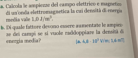 Calcola le ampiezze del campo elettrico e magnetico 
di un’nda elettromagnetica la cui densità di energia 
media vale 1,0J/m^3. 
b. Di quale fattore devono essere aumentate le ampiez- 
ze dei campi se si vuole raddoppiare la densità di 
energia media? [a.4,8· 10^5V/m;1,6mT]