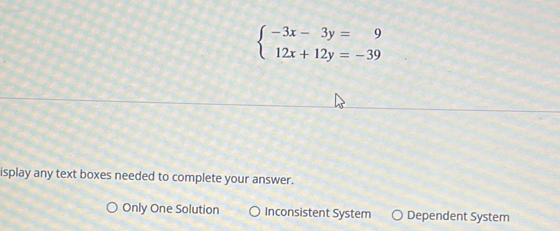 beginarrayl -3x-3y=9 12x+12y=-39endarray.
isplay any text boxes needed to complete your answer.
Only One Solution Inconsistent System Dependent System