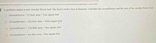 af the angets o my he ion recome gentert con he wth ma o li paaing wor drnng t yora 
A gardoner makes a new circular flower bed. The bed is twelve feet in diameter. Calculate the circumference and the ares of the cercular flower bed 
asn férence -12levt 1a=12A square fees
carcumférence -12,foet, are -14 Ar square feet
Ca gu efarenc e -12π feet area -16 sure fe 
circumference -6=feet, arca =36.8 square feet