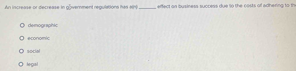 An increase or decrease in gövernment regulations has a(n) _effect on business success due to the costs of adhering to th
demographic
economic
social
legal