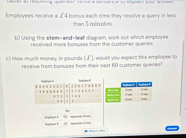 raster at resolving quenes? write a sentence to explain your answer. 
Employees receive a £4 bonus each time they resolve a query in less 
than 5 minutes. 
b) Using the stem-and-leaf diagram, work out which employee 
received more bonuses from the customer queries. 
c) How much money, in pounds (£), would you expect this employee to 
receive from bonuses from their next 60 customer queries? 
■Watch video Answer