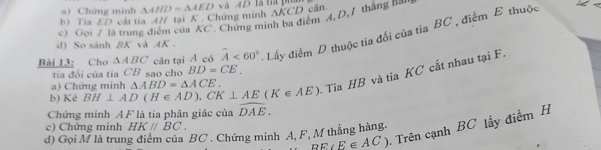 Chứng minh △ AHD=△ AED và AD là tia pha 
b) Tia ED cất tia 4H tại K. Chứng minh △ KCD cân. 
c) Gọi / là trung điểm của KC. Chứng minh ba điểm A, D, 1 thắng n 
Bài 13: Cho △ ABC cân tại A có widehat A<60° Lấy điểm D thuộc tia đối của tia BC , điểm E thuộc 
d) So sánh BK và AK. 
tia đổi của tia CB sao cho BD=CE. 
b) Kẻ BH⊥ AD(H∈ AD), CK⊥ AE(K∈ AE) - Tia HB và tia KC cắt nhau tại F. 
a) Chứng minh △ ABD=△ ACE. 
Chứng minh A F là tia phân giác của widehat DAE.
BE(E∈ AC) - Trên cạnh BC lấy điểm H
c) Chứng minh HK//BC. 
d) Gọi M là trung điểm của BC. Chứng minh A, F, M thẳng hàng.