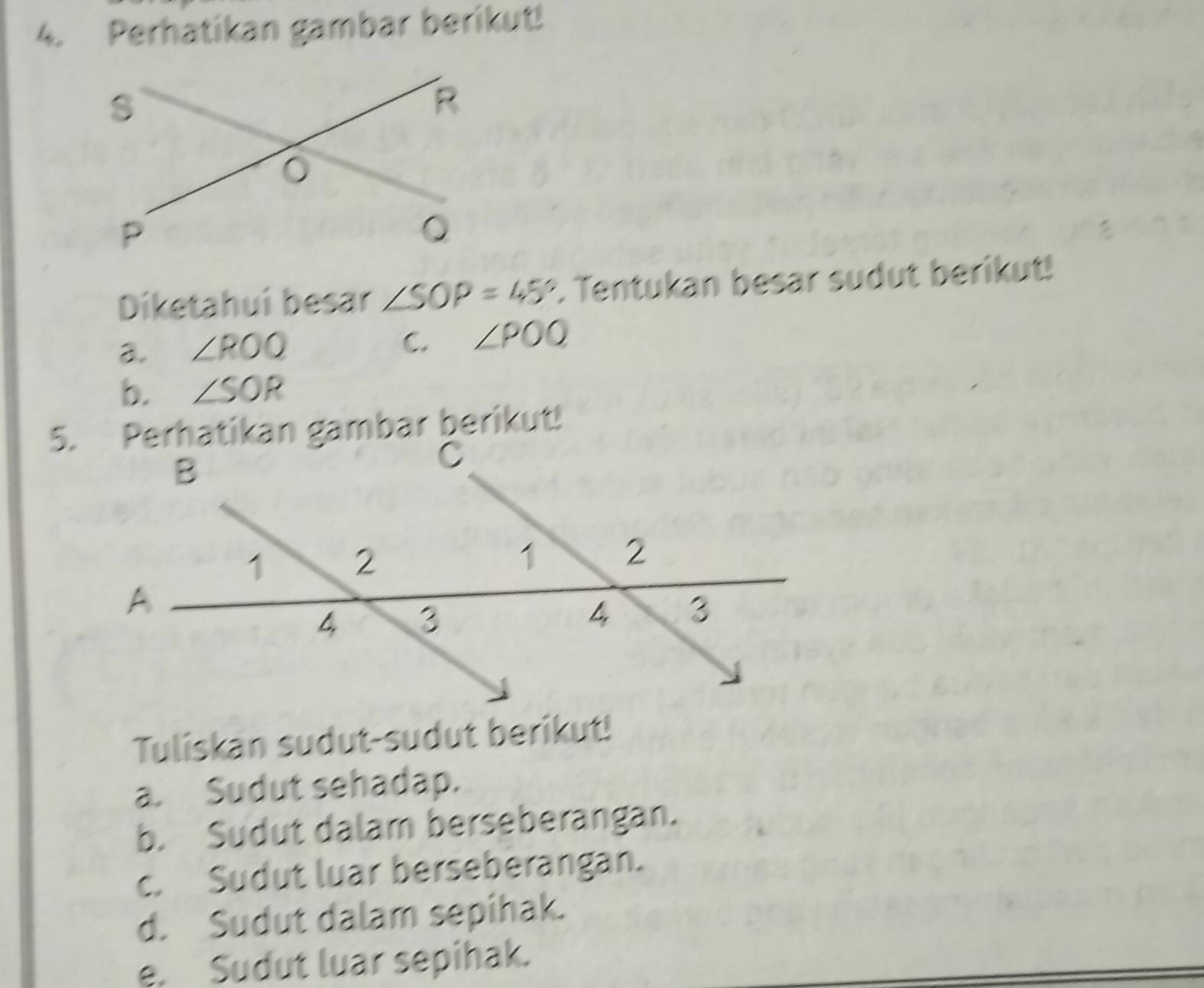 Perhatikan gambar berikut!
Diketahuí besar ∠ SOP=45°. Tentukan besar sudut berikut!
a. ∠ ROQ
C. ∠ POQ
b. ∠ SOR
5. Perhatikan gambar berikut!
Tuliskan sudut-sudut berikut!
a. Sudut sehadap.
b. Sudut dalam berseberangan.
c. Sudut luar berseberangan.
d. Sudut dalam sepihak.
e. Sudut luar sepihak.