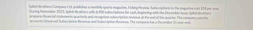 Splish Brothers Company Ltd. publishes a monthly sports magazine, Fishing Preview. Subscriptions to the magazine cost $28 per year. 
During November 2022, Splish Brothers sells 6,900 subscriptions for cash, beginning with the December issue. Splish Brothers 
prepares financial statements quarterly and recognizes subscription revenue at the end of the quarter. The company uses the 
accounts Unearned Subscription Revenue and Subscription Revenue. The company has a December 31 year-end.