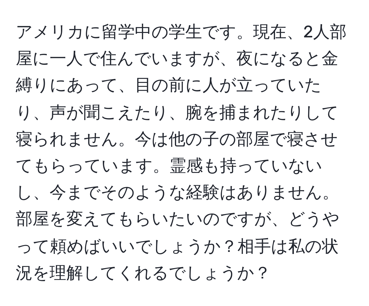 アメリカに留学中の学生です。現在、2人部屋に一人で住んでいますが、夜になると金縛りにあって、目の前に人が立っていたり、声が聞こえたり、腕を捕まれたりして寝られません。今は他の子の部屋で寝させてもらっています。霊感も持っていないし、今までそのような経験はありません。部屋を変えてもらいたいのですが、どうやって頼めばいいでしょうか？相手は私の状況を理解してくれるでしょうか？