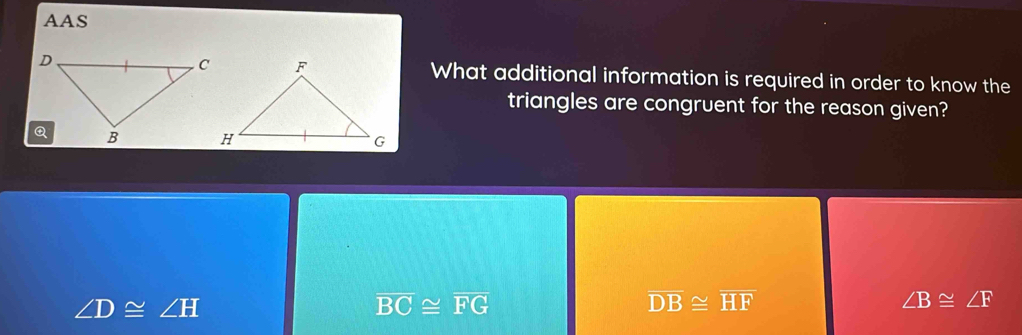 AAS
What additional information is required in order to know the
triangles are congruent for the reason given?
∠ D≌ ∠ H
overline BC≌ overline FG
overline DB≌ overline HF
∠ B≌ ∠ F