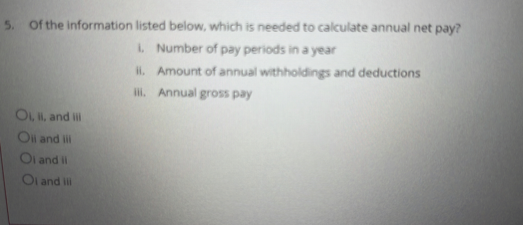 Of the information listed below, which is needed to calculate annual net pay?
i, Number of pay periods in a year
ii. Amount of annual withholdings and deductions
iii. Annual gross pay
i, ii, and iii
ii and iii
i and ii
i and iii