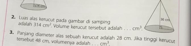Luas alas kerucut pada gambar di samping
adalah 314cm^2. Volume kerucut tersebut adalah .. 
3. Panjang diameter alas sebuah kerucut adalah 28 cm. Jika tinggi kerucut
tersebut 48 cm, volumenya adalah . . . cm^3.