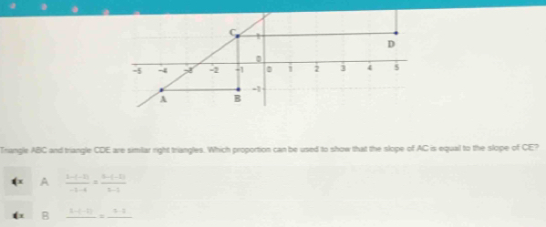 1
D
0
-5 -4 -2 -1 i 2 1 4 5
-1
A B
Trangle ABC and triangle CDE are similar right triangles. Which proportion can be used to show that the slope of AC is equal to the slope of CE?
A  (z-(-2))/-3-4 = (z-(-2))/z-3 
B frac 3-(-2)=frac 5-1