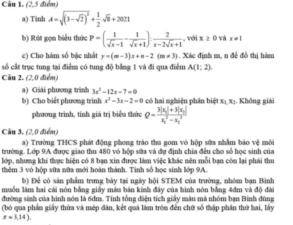 (2,5 điểm)
a) TinhA=sqrt((3-sqrt 2))^2+ 1/2 .sqrt(8)+2021
b) Rút gọn biểu thức P=( 1/sqrt(x)-1 - 1/sqrt(x)+1 ): 2/x-2sqrt(x)+1  , với x≥ 0 và x!= 1
c) Cho hàm số bậc nhất y=(m-3)x+n-2(m!= 3). Xác định m, n đề đồ thị hàm
số cắt trục tung tại điểm có tung độ bằng 1 và đi qua điểm A(1;2).
Câu 2. (2,0 điểm)
a) Giải phương trình 3x^2-12x-7=0
b) Cho biết phương trình x^2-3x-2=0 có hai nghiện phân biệt x_1,x_2 Không giải
phương trình, tính giá trị biều thức Q=frac 3|x_1|+3|x_2|(x_1)^2-x_2^2
Câu 3. (2,0 điểm)
a) Trường THCS phát động phong trào thu gom vỏ hộp sữa nhằm bảo vệ môi
trường. Lớp 9A được giao thu 480 vỏ hộp sữa và dự định chia đều cho số học sinh của
lớp, nhưng khi thực hiện có 8 bạn xin được làm việc khác nên mỗi bạn còn lại phải thu
thêm 3 vỏ hộp sữa nữa mới hoàn thành. Tính số học sinh lớp 9A.
b) Để có sản phẩm trưng bày tại ngày hội STEM của trường, nhóm bạn Bình
muốn làm hai cái nón bằng giấy màu bán kính đáy của hình nón bằng 4dm và độ dài
đường sinh của hình nón là 6dm. Tính tổng diện tích giấy màu mà nhóm bạn Bình dùng
(bỏ qua phần giấy thừa và mép dán, kết quả làm tròn đến chữ số thập phân thứ hai, lấy
π approx 3,14).