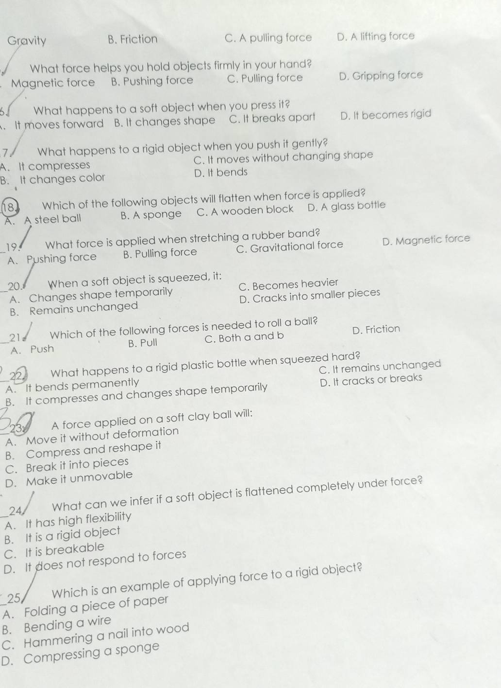 Gravity B. Friction C. A pulling force D. A lifting force
What force helps you hold objects firmly in your hand?
Magnetic force B. Pushing force C. Pulling force D. Gripping force
6. What happens to a soft object when you press it?
A. It moves forward B. It changes shape C. It breaks apart D. It becomes rigid
7 What happens to a rigid object when you push it gently?
A. It compresses C. It moves without changing shape
B. It changes color D. It bends
18. Which of the following objects will flatten when force is applied?
A. A steel ball B. A sponge C. A wooden block D. A glass bottle
19. What force is applied when stretching a rubber band?
A. Pushing force B. Pulling force C. Gravitational force D. Magnetic force
20. When a soft object is squeezed, it:
A. Changes shape temporarily C. Becomes heavier
B. Remains unchanged D. Cracks into smaller pieces
21 Which of the following forces is needed to roll a ball?
D. Friction
A. Push B. Pull C. Both a and b
22 What happens to a rigid plastic bottle when squeezed hard?
A. It bends permanently C. It remains unchanged
B. It compresses and changes shape temporarily D. It cracks or breaks
23 A force applied on a soft clay ball will:
A. Move it without deformation
B. Compress and reshape it
C. Break it into pieces
D. Make it unmovable
24 What can we infer if a soft object is flattened completely under force?
A. It has high flexibility
B. It is a rigid object
C. It is breakable
D. It does not respond to forces
25 Which is an example of applying force to a rigid object?
A. Folding a piece of paper
B. Bending a wire
C. Hammering a nail into wood
D. Compressing a sponge