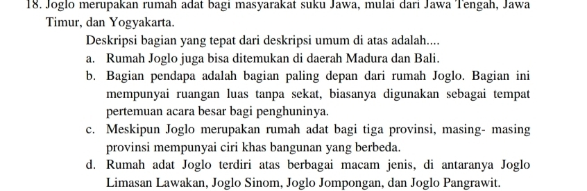 Joglo merupakan rumah adat bagı masyarakat suku Jawa, mulaı darı Jawa Tengah, Jawa
Timur, dan Yogyakarta.
Deskripsi bagian yang tepat dari deskripsi umum di atas adalah....
a. Rumah Joglo juga bisa ditemukan di daerah Madura dan Bali.
b. Bagian pendapa adalah bagian paling depan dari rumah Joglo. Bagian ini
mempunyai ruangan luas tanpa sekat, biasanya digunakan sebagai tempat
pertemuan acara besar bagi penghuninya.
c. Meskipun Joglo merupakan rumah adat bagi tiga provinsi, masing- masing
provinsi mempunyai ciri khas bangunan yang berbeda.
d. Rumah adat Joglo terdiri atas berbagai macam jenis, di antaranya Joglo
Limasan Lawakan, Joglo Sinom, Joglo Jompongan, dan Joglo Pangrawit.