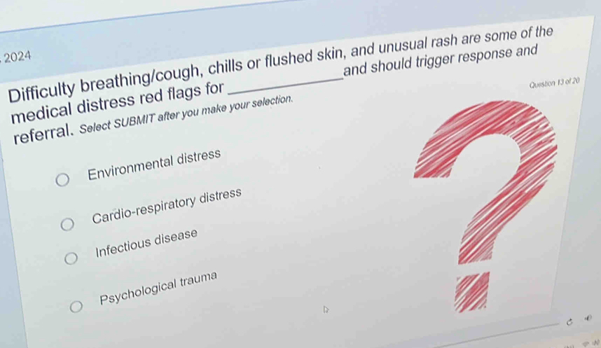 2024
Difficulty breathing/cough, chills or flushed skin, and unusual rash are some of the and should trigger response and
medical distress red flags for
Question 13 of 20
referral. Select SUBMIT after you make your selection.
Environmental distress
Cardio-respiratory distress
Infectious disease
Psychological trauma
C