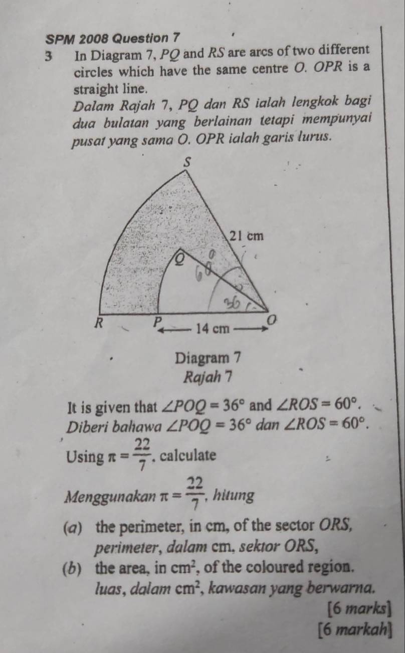 SPM 2008 Question 7 
3 In Diagram 7, PQ and RS are arcs of two different 
circles which have the same centre O. OPR is a 
straight line. 
Dalam Rajah 7, PQ dan RS ialah lengkok bagi 
dua bulatan yang berlainan tetapi mempunyai 
pusat yang sama O. OPR ialah garis lurus. 
Diagram 7 
Rajah 7 
It is given that ∠ POQ=36° and ∠ ROS=60°. 
Diberi bahawa ∠ POQ=36° dan ∠ ROS=60°. 
Using π = 22/7 . calculate 
Menggunakan π = 22/7  , hitung 
(a) the perimeter, in cm, of the sector ORS, 
perimeter, dalam cm, sektor ORS, 
(b) the area, in cm^2 , of the coloured region. 
luas, dalam cm^2 , kawasan yang berwarna. 
[6 marks] 
[6 markah]