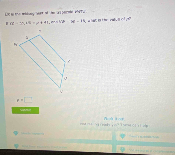 overline UX is the midsegment of the trapezoid VWYZ. 
If YZ=3p, UX=p+41 , and VW=6p-16 , what is the value of p?
p=□
Submit 
Work it out 
Not feeling ready yet? These can help: 
Idenofy trapezoids Classify quadrilaterals I 
Selve limear equations : mbold revies Pind measures of complementan