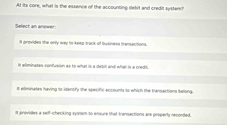 At its core, what is the essence of the accounting debit and credit system?
Select an answer:
It provides the only way to keep track of business transactions.
It eliminates confusion as to what is a debit and what is a credit.
It eliminates having to identify the specific accounts to which the transactions belong.
It provides a self-checking system to ensure that transactions are properly recorded.