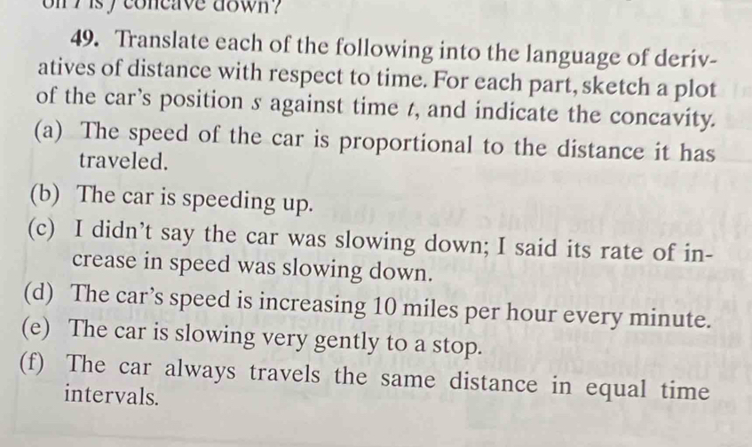 on h isy concave down ? 
49. Translate each of the following into the language of deriv- 
atives of distance with respect to time. For each part, sketch a plot 
of the car’s position s against time 7, and indicate the concavity. 
(a) The speed of the car is proportional to the distance it has 
traveled. 
(b) The car is speeding up. 
(c) I didn’t say the car was slowing down; I said its rate of in- 
crease in speed was slowing down. 
(d) The car’s speed is increasing 10 miles per hour every minute. 
(e) The car is slowing very gently to a stop. 
(f) The car always travels the same distance in equal time 
intervals.