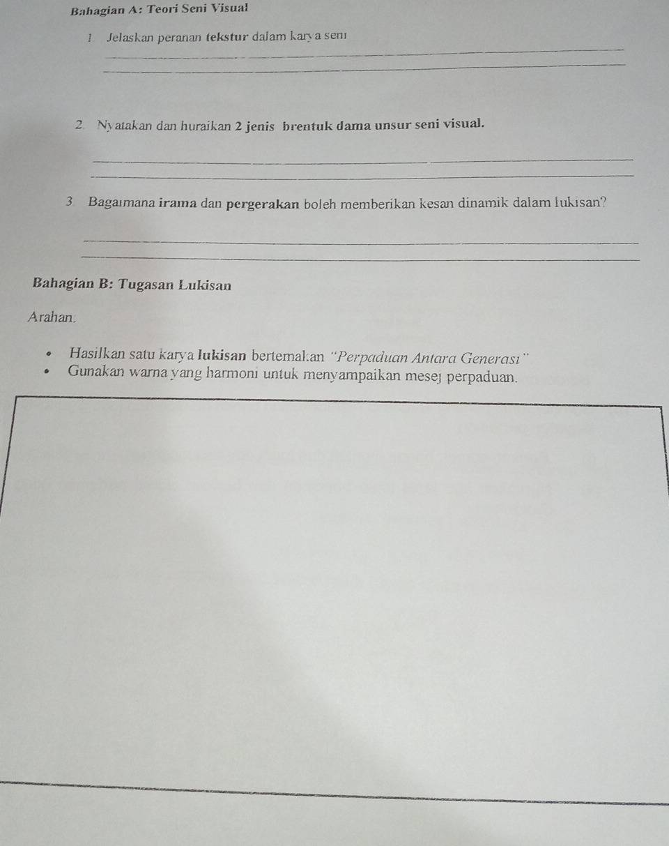 Bahagian A: Teori Seni Visual 
_ 
Jelaskan peranan tekstur dalam karya sen 
_ 
2 Nyatakan dan huraikan 2 jenis brentuk dama unsur seni visual. 
_ 
_ 
3 Bagaımana irama dan pergerakan boleh memberikan kesan dinamik dalam lukisan? 
_ 
_ 
Bahagian B: Tugasan Lukisan 
Arahan 
Hasilkan satu karya Iukisan bertemakan ''Perpaduan Antara Generası'' 
Gunakan warna yang harmoni untuk menyampaikan mesej perpaduan.