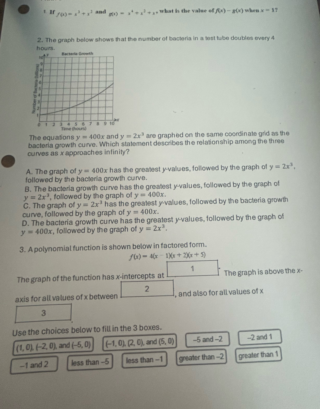 If f(x)=x^3+x^2 and g(x)=x^4+x^2+x , what is the value of f(x)-g(x) when x=1 ?
2. The graph below shows that the number of bacteria in a test tube doubles every 4
hours.
The equations y=400x and y=2x^3 are graphed on the same coordinate grid as the
bacteria growth curve. Which statement describes the relationship among the three
curves as xapproaches infinity?
A. The graph of y=400x has the greatest y -values, followed by the graph of y=2x^3, 
followed by the bacteria growth curve.
B. The bacteria growth curve has the greatest y -values, followed by the graph of
y=2x^3 , followed by the graph of y=400x.
C. The graph of y=2x^3 has the greatest y -values, followed by the bacteria growth
curve, followed by the graph of y=400x.
D. The bacteria growth curve has the greatest y -values, followed by the graph of
y=400x , followed by the graph of y=2x^3. 
3. A polynomial function is shown below in factored form.
f(x)=4(x-1)(x+2)(x+5)
1
The graph of the function has x-intercepts at The graph is above the x -
2
axis for all values of x between , and also for all values of x
3
Use the choices below to fill in the 3 boxes.
(1,0), (-2,0), , and (-5,0) (-1,0), (2,0) , and (5,0) -5 and -2 -2 and 1
-1 and 2 less than -5 less than -1 greater than -2 greater than 1