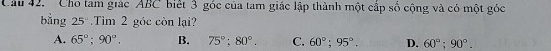 ' Cho tam giác ABC biết 3 góc của tam giác lập thành một cấp số cộng và có một góc
ằng 25Tim 2 góc còn lại?
A. 65°; 90°. B. 75°; 80°. C. 60°; 95°. D. 60°; 90°.