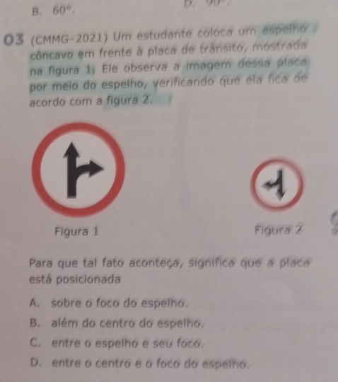 B. 60°. D. 90°
O3 (CMMG-2021) Um estudante coloca um espelhó
côncavo em frente à placa de trânsito, mostradia
na figura 1. Ele observa a imagem dessa placa
por meio do espelho, verificando que ela fica de
acordo com a figura 2.
Figura 1 Figura Z . 
Para que tal fato aconteça, significa que a placa
está posicionada
A. sobre o foco do espelho.
B. além do centro do espelho.
C. entre o espelho e seu foco.
D. entre o centro e o foco do espelho.